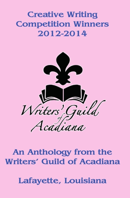 Creative Writing Competition Winners 2012-2014 - An Anthology from the Writers' Guild of Acadiana in Lafayette, Louisiana