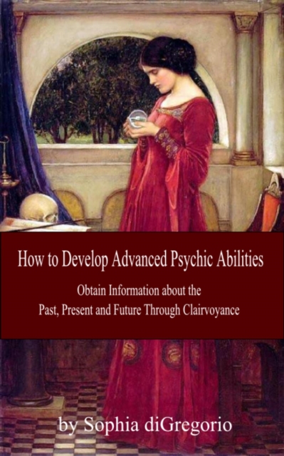 How to Develop Advanced Psychic Abilities:  Obtain Information about the Past, Present and Future Through Clairvoyance