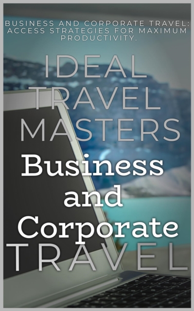Business and Corporate Travel:  Achieve Efficiency and Minimize Stress with The Essential Guide to Business and Corporate Travel - Access Strategies for Maximum Productivity