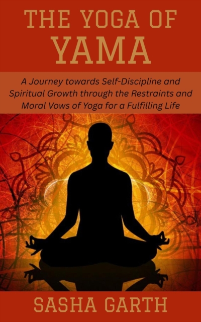 Yoga of Yama: A Journey towards Self-Discipline and Spiritual Growth through the Restraints and Moral Vows of Yoga for a Fulfilling Life