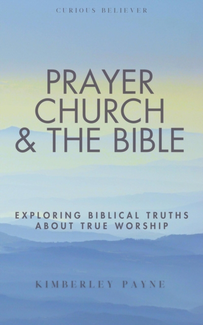 Prayer, Church & The Bible: Exploring Biblical Truths About True Worship