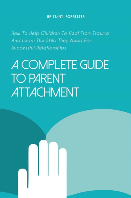 Complete Guide to Parent Attachment How to Help Children to Heal From Trauma and Learn the Skills They Need for Successful Relationships