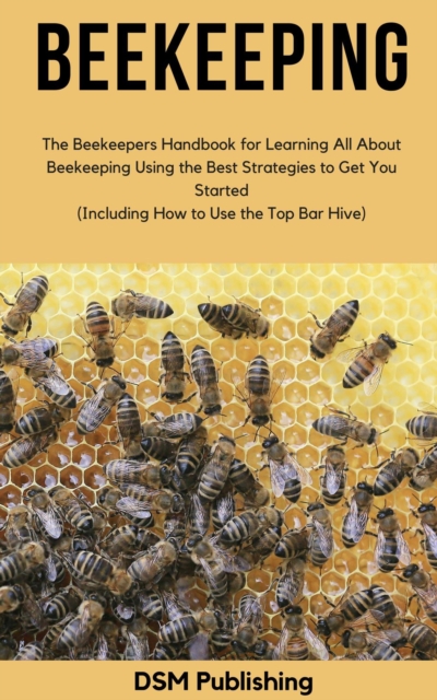Beekeeping: The Beekeepers Handbook for Learning All About Beekeeping Using the Best Strategies to Get You Started (Including How to Use the Top Bar Hive)