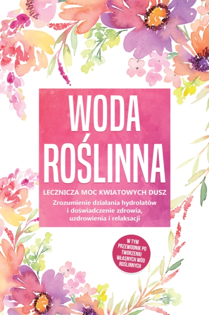 Woda roslinna: Lecznicza moc kwiatowych dusz - Zrozumienie dzialania hydrolatow i doswiadczenie zdrowia, uzdrowienia i relaksacji, w tym przewodnik po tworzeniu wlasnych wod roslinnych