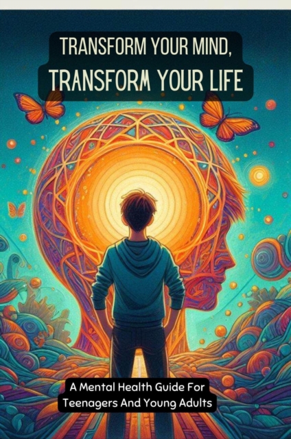 Transform Your Mind, Transform Your Life: A Mental Health Guide For Teenagers And Young Adults