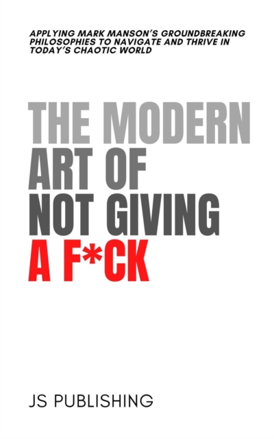 Modern Art Of Not Giving A F*ck: Applying Mark Manson's Groundbreaking Philosophies to Navigate and Thrive in Today's Chaotic World