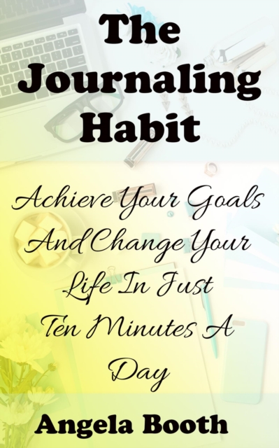 Journaling Habit: Achieve Your Goals And Change Your Life In Just Ten Minutes A Day