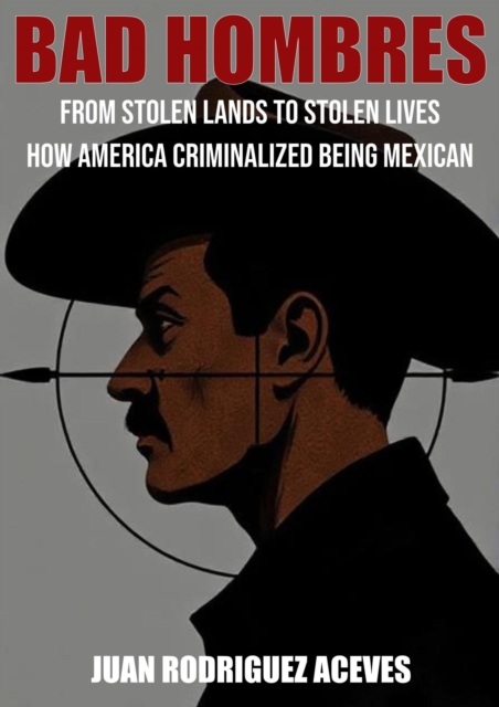 Bad Hombres; From Stolen Lands to Stolen Lives - How America Criminalized Being Mexican