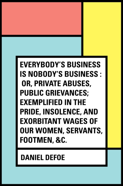 Everybody's Business Is Nobody's Business : Or, Private Abuses, Public Grievances; Exemplified in the Pride, Insolence, and Exorbitant Wages of Our Women, Servants, Footmen, &c.