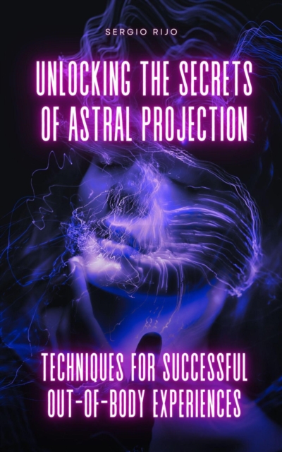 Unlocking the Secrets of Astral Projection: Techniques for Successful Out-of-Body Experiences