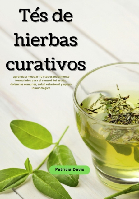 Tes de Hierbas Curativos: Aprenda a Mezclar 101 Tes Especialmente Formulados para el Control del Estres, Dolencias Comunes, Salud Estacional y Apoyo Inmunologico