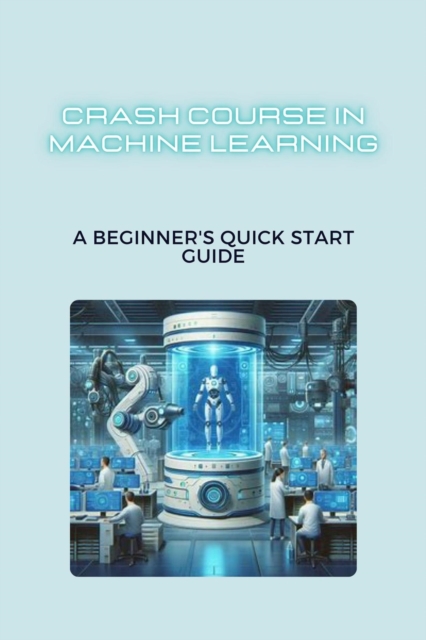 Crash Course in Machine Learning: A Beginner's Quick Start Guide