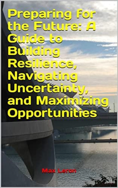 Preparing for the Future: A Guide to Building Resilience, Navigating Uncertainty, and Maximizing Opportunities
