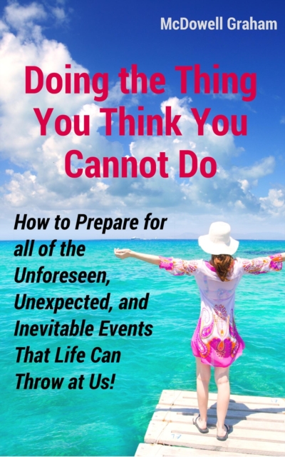 Doing the Thing You Think You Cannot Do: How to Prepare for all of the Unforeseen, Unexpected, and Inevitable Events That Life Can Throw at Us!