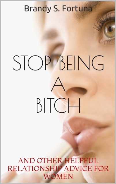 Stop Being a Bitch: And Other Helpful Relationship Advice For Women