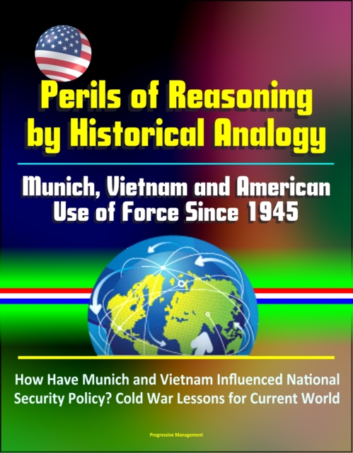Perils of Reasoning by Historical Analogy: Munich, Vietnam and American Use of Force Since 1945 - How Have Munich and Vietnam Influenced National Security Policy? Cold War Lessons for Current World