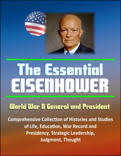 Essential Eisenhower: World War II General and President - Comprehensive Collection of Histories and Studies of Life, Education, War Record, and Presidency, Strategic Leadership, Judgment, Thought