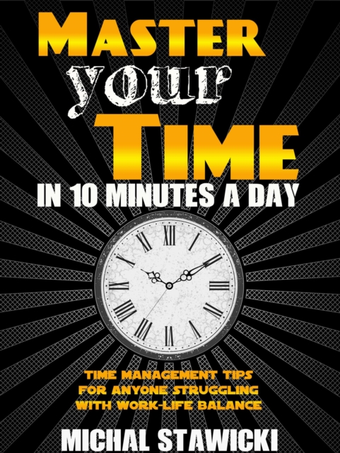 Master Your Time in 10 Minutes a Day: Time Management Tips for Anyone Struggling with Work - Life Balance