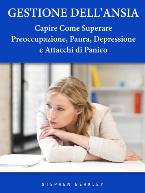 Gestione Dell'Ansia - Capire Come Superare Preoccupazione, Paura, Depressione e Attacchi di Panico