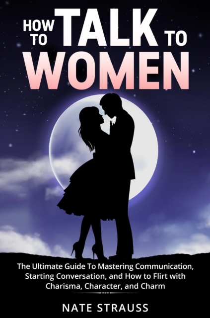 How to Talk To Women: The Ultimate Guide To Mastering Communication, Starting Conversation, and How to Flirt with Charisma, Character, and Charm