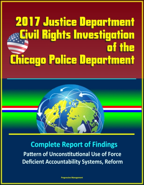 2017 Justice Department Civil Rights Investigation of the Chicago Police Department: Complete Report of Findings, Pattern of Unconstitutional Use of Force, Deficient Accountability Systems, Reform