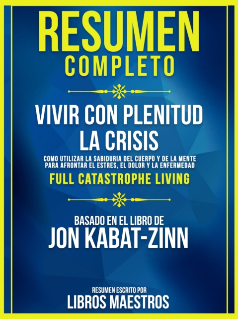 Resumen Completo | Vivir Con Plenitud La Crisis: Como Utilizar La Sabiduria Del Cuerpo Y De La Mente Para Afrontar El Estres, El Dolor Y La Enfermedad (Full Catastrophe Living) - Basado En El Libro De Jon Kabat-Zinn