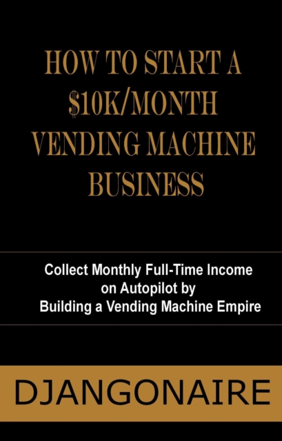 How to Start a $10K/Month Vending Machine Business - Collect Monthly Full-Time Income  on Autopilot by  Building a Vending Machine Empire