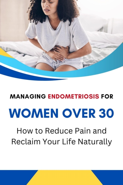 Managing Endometriosis for Women Over 30: How to Reduce Pain and Reclaim Your Life Naturally