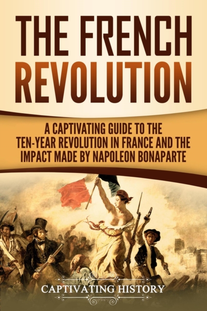 French Revolution: A Captivating Guide to the Ten-Year Revolution in France and the Impact Made by Napoleon Bonaparte