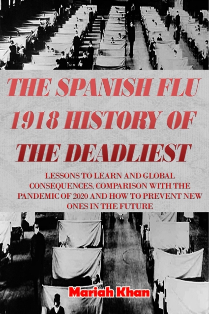 Spanish Flu 1918 History of The Deadliest:  Lessons to Learn and Global Consequences. Comparison with The Pandemic Of 2020 and How to Prevent New Ones in The Future