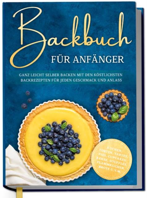 Backbuch fur Anfanger: Ganz leicht selber backen mit den kostlichsten Backrezepten fur jeden Geschmack und Anlass - Kuchen, Torten, Tartes, Pies, Cupcakes, Kekse, Souffles, Flammkuchen, Brote u.v.m.