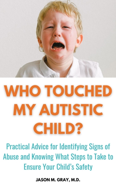 Who Touched My Autistic Child: Practical Advice for Identifying Signs of Abuse and Knowing What Steps to Take to Ensure Your Child's Safety