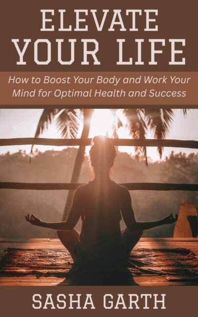 Elevate Your Life: How to Boost Your Body and Work Your Mind for Optimal Health and Success