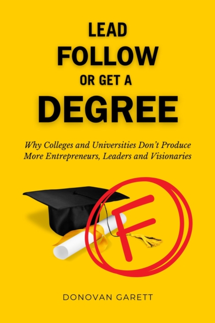 Lead Follow or Get a Degree: Why Colleges and Universities Don't Produce More Entrepreneurs, Leaders and Visionaries