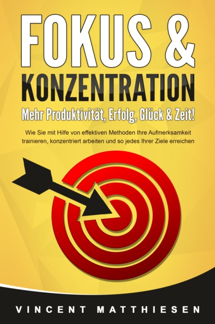 FOKUS & KONZENTRATION - Mehr Produktivität, Erfolg, Glück & Zeit!: Wie Sie mit Hilfe von effektiven Methoden Ihre Aufmerksamkeit trainieren, konzentriert arbeiten und so jedes Ihrer Ziele erreichen
