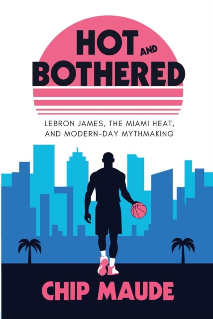 Hot and Bothered: LeBron James, the Miami Heat, and Modern-day Mythmaking