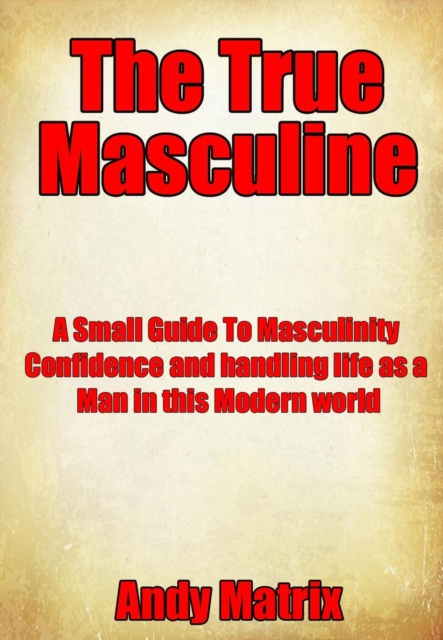 True Masculine: A Small Guide To Masculinity, Confidence and handling life as a man in this modern world.