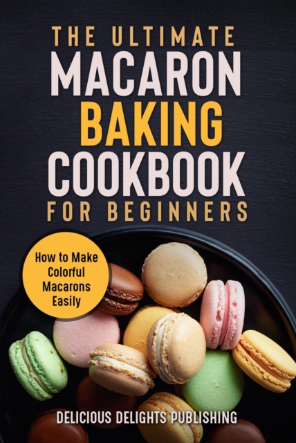 Ultimate Macaron Baking Cookbook for Beginners: How to Make Colorful Macarons Easily