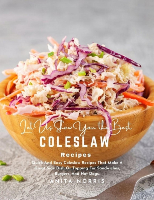 Let Us Show You the Best Coleslaw Recipes: Quick And Easy Coleslaw Recipes That Make a Great Side Dish or Topping for Sandwiches, Burgers, And Hot Dogs