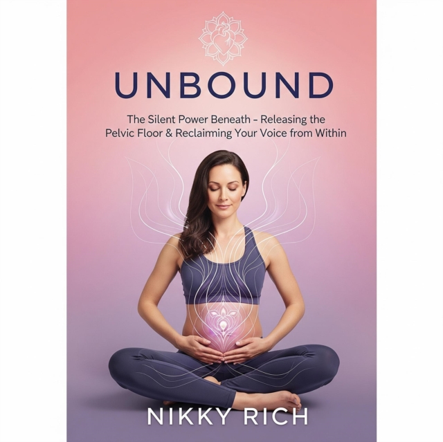 Unbound  The Silent Power Beneath Releasing the Pelvic Floor & Reclaiming Your Voice from Within