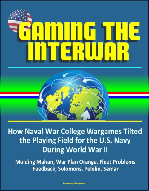 Gaming The Interwar: How Naval War College Wargames Tilted the Playing Field for the U.S. Navy During World War II - Molding Mahan, War Plan Orange, Fleet Problems, Feedback, Solomons, Peleliu, Samar