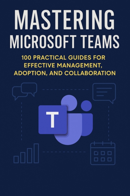 Mastering Microsoft Teams: 100 Practical Guides for Effective Management, Adoption, and Collaboration