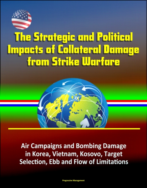 Strategic and Political Impacts of Collateral Damage from Strike Warfare: Air Campaigns and Bombing Damage in Korea, Vietnam, Kosovo, Target Selection, Ebb and Flow of Limitations