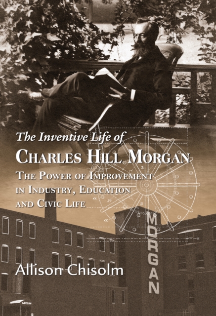 Inventive Life of Charles Hill Morgan: The Power of Improvement In Industry, Education and Civic Life