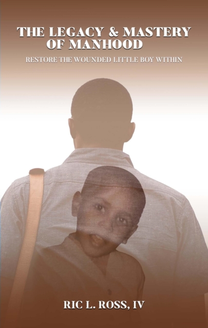 Legacy & Mastery of Manhood: Restore The Wounded Little Boy Within