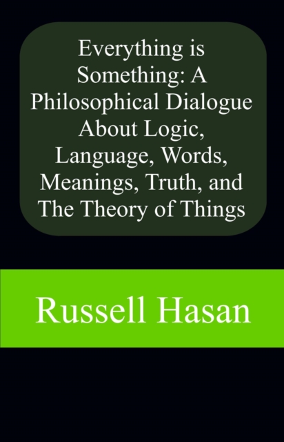 Everything is Something: A Philosophical Dialogue About Logic, Language, Words, Meanings, Truth, and The Theory of Things