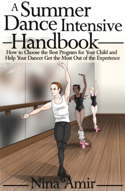 Summer Dance Intensive Handbook: How to Choose the Best Program for Your Child and Help Your Dancer Get the Most Out of the Experience