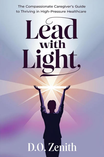 Lead with Light: The Compassionate Caregiver's Guide to Thriving in High-Pressure Healthcare