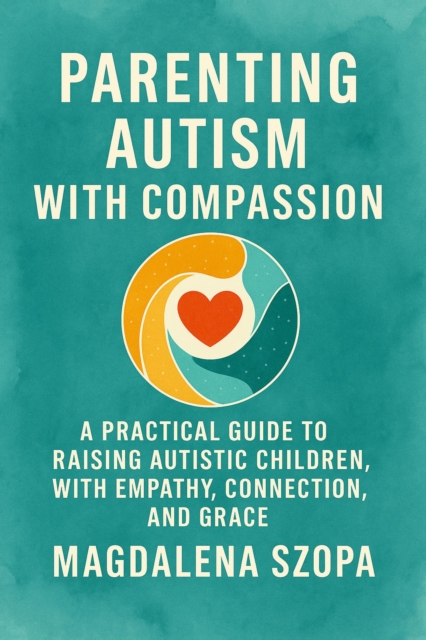Parenting Autism With Compassion: A Practical Guide to Raising Autistic Children with Empathy, Connection, and Grace