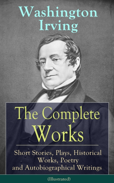 Complete Works of Washington Irving: Short Stories, Plays, Historical Works, Poetry and Autobiographical Writings (Illustrated)